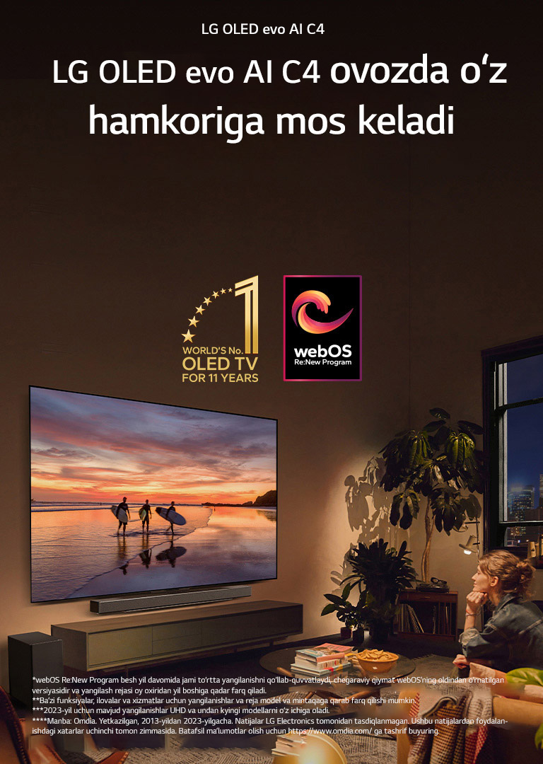 Kechki shinam yashash xonasining devoriga o‘rnatilgan LG OLED evo C4 televizori va uning shundoq ostiga o‘rnatilgan LG soundbar. Televizorda quyosh botish vaqtidagi uchta serfchining siluetlari bilan plyaj ko‘rsatilmoqda. Ikki ayol divanda televizor va soundbar tomonga qaragan holda o‘tirishibdi. Rasmda “11 yil davomida dunyoning 1-raqamli OLED TV” emblemasi va “webOS Re: New Program” logotipi tasvirlangan. Javobgarliklarni rad etish quyidagicha o‘qiladi: “webOS Re:New Program besh yil davomida jami to‘rtta yangilanishni qo‘llab-quvvatlaydi, chegaraviy qiymat webOS’ning oldindan o‘rnatilgan versiyasidir va yangilash rejasi oy oxiridan yil boshiga qadar farq qiladi.” “Ba’zi funksiyalar, ilovalar va xizmatlar uchun yangilanishlar va reja model va mintaqaga qarab farq qilishi mumkin.”  “2023-yil uchun mavjud yangilanishlar UHD va undan kyingi modellarni o‘z ichiga oladi.” “Manba: Omdia. Yetkazilgan, 2013-yildan 2023-yilgacha. Natijalar LG Electronics tomonidan tasdiqlanmagan. Ushbu natijalardan foydalanishdagi xatarlar uchinchi tomon zimmasida. Batafsil ma’lumotlar olish uchun https://www.omdia.com/ ga tashrif buyuring.”
