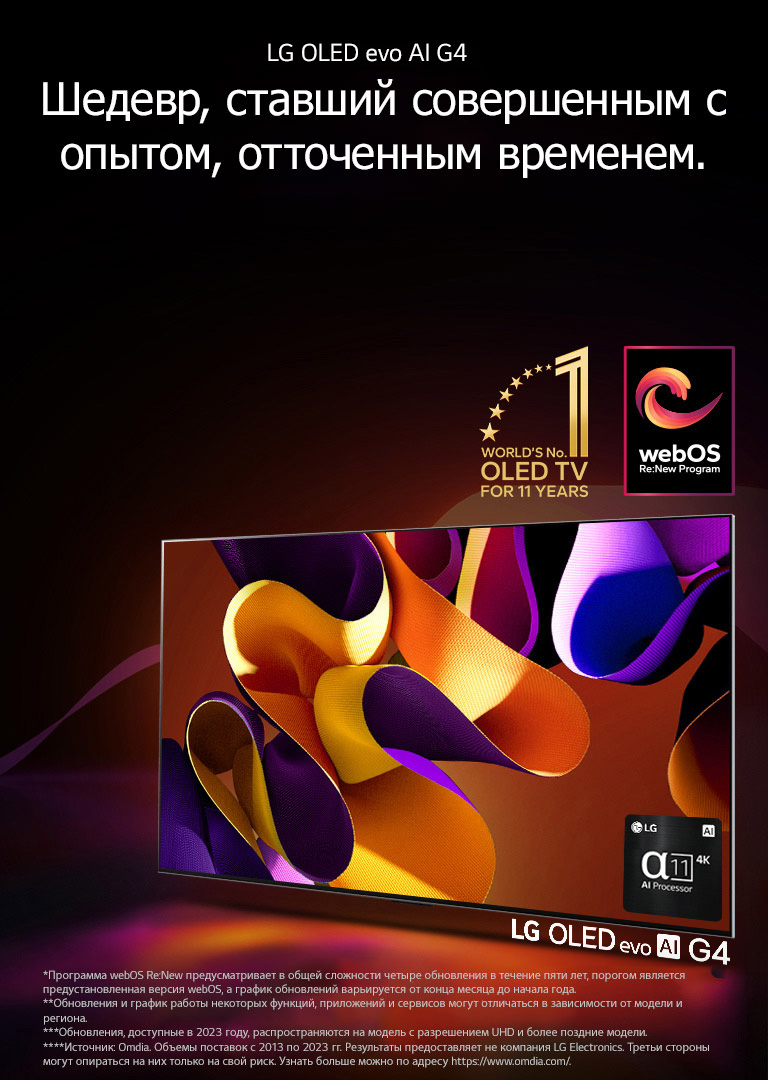 Телевизор LG OLED evo G4 с абстрактной яркой картинкой на экране на черном фоне с едва различимыми цветными завихрениями. Экран излучает свет, отбрасывая красочные тени. В нижнем правом углу экрана телевизора изображен процессор alpha 11 AI 4K. На изображении эмблема «Телевизор OLED № 1 в мире за 11 лет» и логотип webOS Re:New Program. Сообщение об отказе от ответственности: «Программа webOS Re:New предусматривает в общей сложности четыре обновления в течение пяти лет, порогом является предустановленная версия webOS, а график обновлений варьируется от конца месяца до начала года.»  «Обновления и график работы некоторых функций, приложений и сервисов могут отличаться в зависимости от модели и региона.»  «Обновления, доступные в 2023 году, распространяются на модель с разрешением UHD и более поздние модели.» «Источник: Omdia. Объемы поставок с 2013 по 2023 гг. Результаты предоставляет не компания LG Electronics. Третьи стороны могут опираться на них только на свой риск. Узнать больше можно по адресу https://www.omdia.com/».